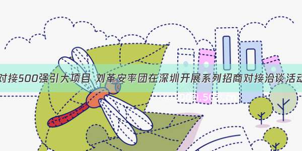 对接500强引大项目 刘革安率团在深圳开展系列招商对接洽谈活动