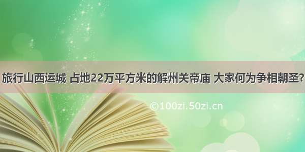 旅行山西运城 占地22万平方米的解州关帝庙 大家何为争相朝圣？