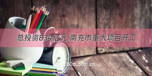 总投资834亿元 南充市重大项目开工