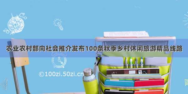 农业农村部向社会推介发布100条秋季乡村休闲旅游精品线路