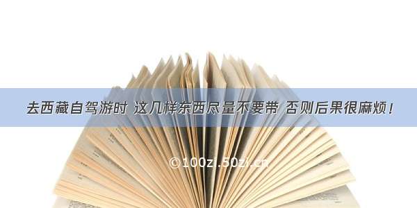 去西藏自驾游时 这几样东西尽量不要带 否则后果很麻烦！