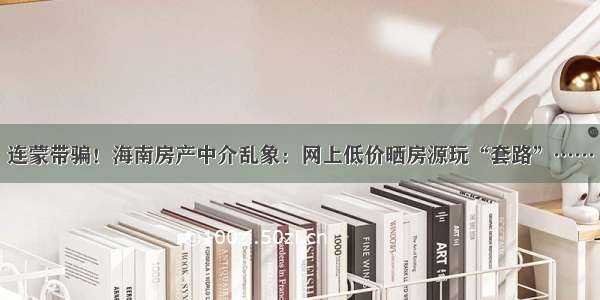 连蒙带骗！海南房产中介乱象：网上低价晒房源玩“套路”……