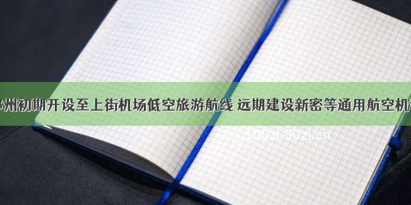 郑州初期开设至上街机场低空旅游航线 远期建设新密等通用航空机场