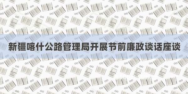 新疆喀什公路管理局开展节前廉政谈话座谈