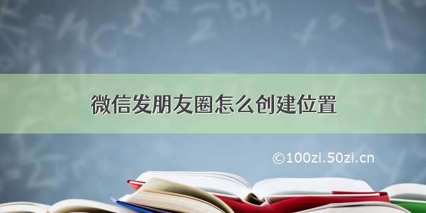 微信发朋友圈怎么创建位置