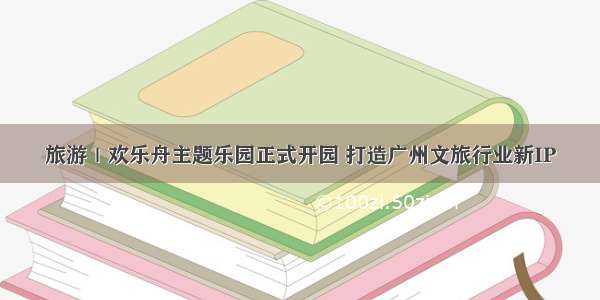 旅游｜欢乐舟主题乐园正式开园 打造广州文旅行业新IP