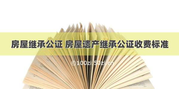 房屋继承公证 房屋遗产继承公证收费标准