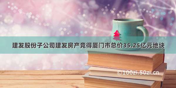 建发股份子公司建发房产竞得厦门市总价35.25亿元地块