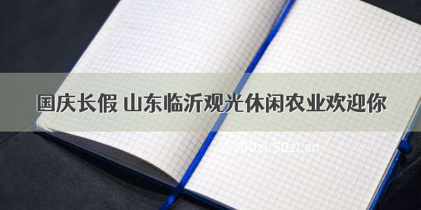 国庆长假 山东临沂观光休闲农业欢迎你