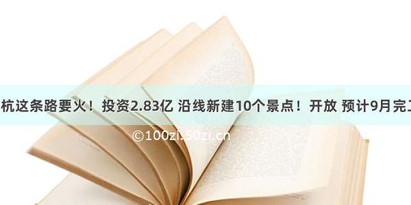 余杭这条路要火！投资2.83亿 沿线新建10个景点！开放 预计9月完工！