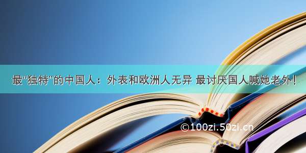 最“独特”的中国人：外表和欧洲人无异 最讨厌国人喊她老外！