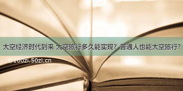 太空经济时代到来 太空旅行多久能实现？普通人也能太空旅行？