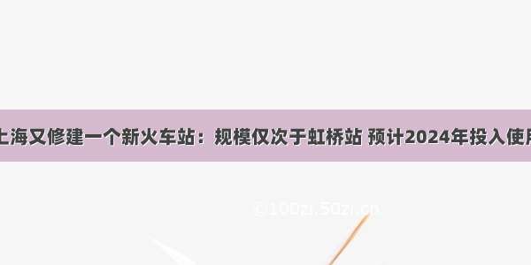 上海又修建一个新火车站：规模仅次于虹桥站 预计2024年投入使用