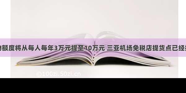 免税购物额度将从每人每年3万元提至10万元 三亚机场免税店提货点已经排起长队