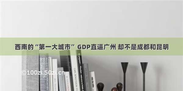 西南的“第一大城市” GDP直逼广州 却不是成都和昆明