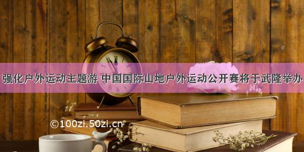 强化户外运动主题游 中国国际山地户外运动公开赛将于武隆举办