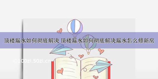 顶楼漏水如何彻底解决 顶楼漏水如何彻底解决漏水怎么修新房