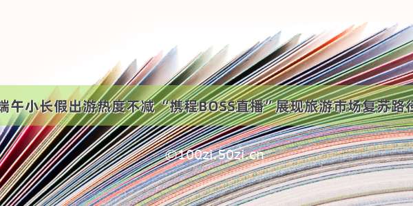 端午小长假出游热度不减 “携程BOSS直播”展现旅游市场复苏路径