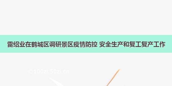 雷绍业在鹤城区调研景区疫情防控 安全生产和复工复产工作