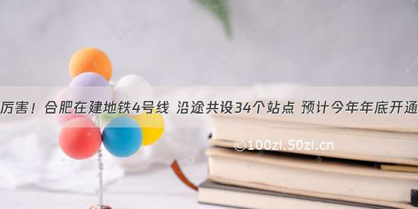 厉害！合肥在建地铁4号线 沿途共设34个站点 预计今年年底开通