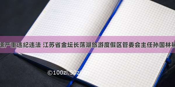 涉嫌严重违纪违法 江苏省金坛长荡湖旅游度假区管委会主任孙国林被查