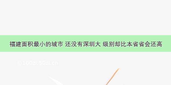 福建面积最小的城市 还没有深圳大 级别却比本省省会还高