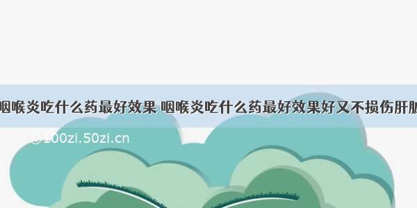 咽喉炎吃什么药最好效果 咽喉炎吃什么药最好效果好又不损伤肝脏