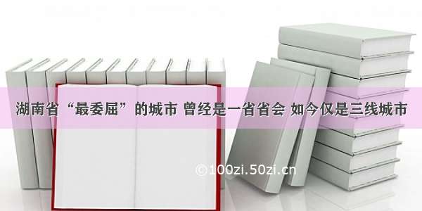 湖南省“最委屈”的城市 曾经是一省省会 如今仅是三线城市