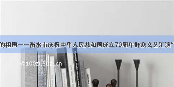 “我和我的祖国——衡水市庆祝中华人民共和国成立70周年群众文艺汇演”隆重举行