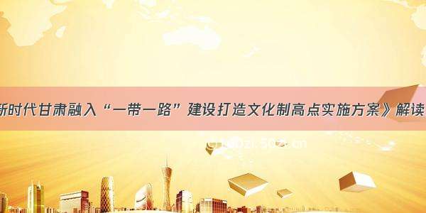 《新时代甘肃融入“一带一路”建设打造文化制高点实施方案》解读之一