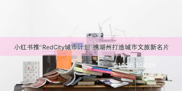 小红书推“RedCity城市计划”携湖州打造城市文旅新名片