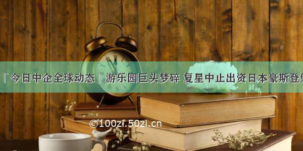 「今日中企全球动态」游乐园巨头梦碎 复星中止出资日本豪斯登堡