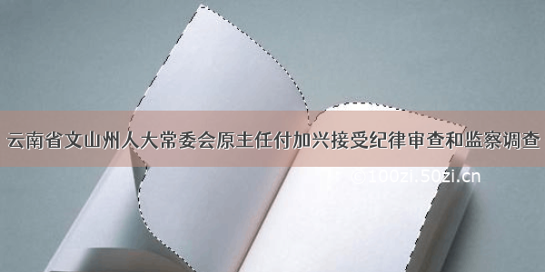 云南省文山州人大常委会原主任付加兴接受纪律审查和监察调查