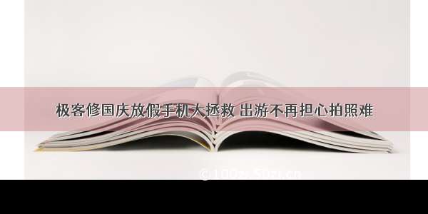 极客修国庆放假手机大拯救 出游不再担心拍照难