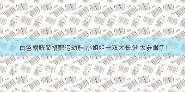 白色露脐装搭配运动鞋 小姐姐一双大长腿 太养眼了！