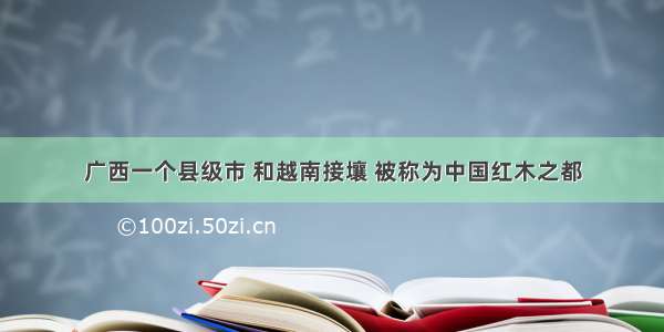 广西一个县级市 和越南接壤 被称为中国红木之都