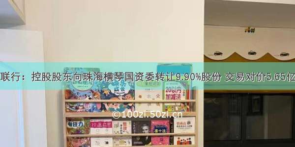 世联行：控股股东向珠海横琴国资委转让9.90%股份 交易对价5.65亿元