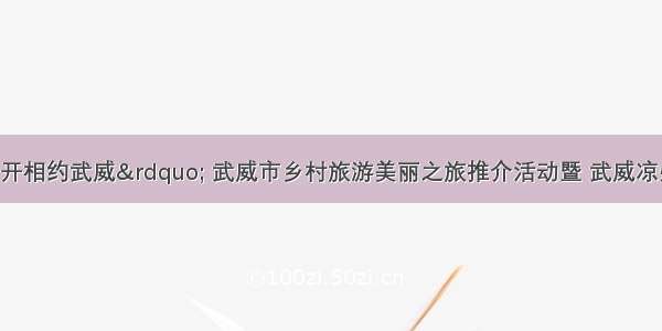 “陇上花开相约武威” 武威市乡村旅游美丽之旅推介活动暨 武威凉州网络文化旅游