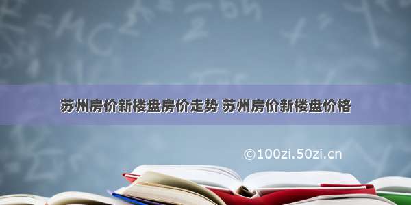 苏州房价新楼盘房价走势 苏州房价新楼盘价格