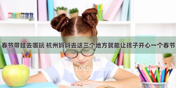 春节带娃去哪玩 杭州妈妈去这三个地方就能让孩子开心一个春节