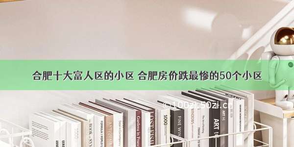 合肥十大富人区的小区 合肥房价跌最惨的50个小区