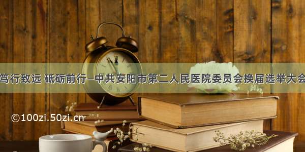 笃行致远 砥砺前行—中共安阳市第二人民医院委员会换届选举大会