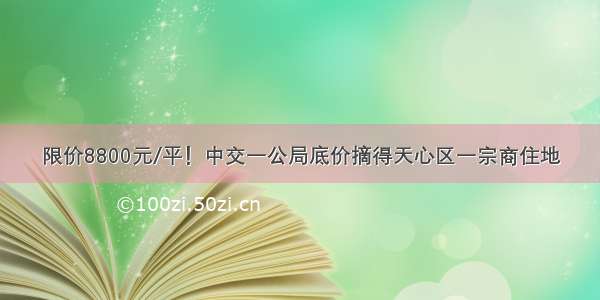 限价8800元/平！中交一公局底价摘得天心区一宗商住地