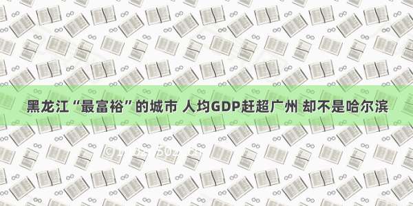 黑龙江“最富裕”的城市 人均GDP赶超广州 却不是哈尔滨