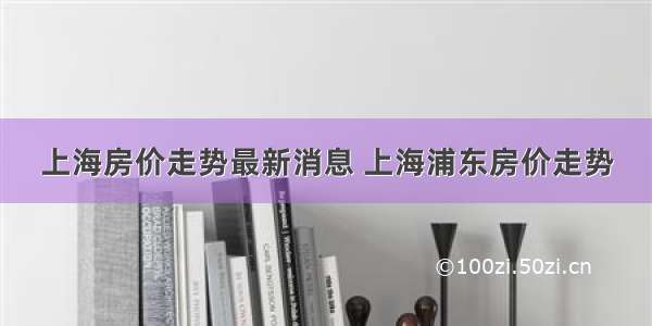 上海房价走势最新消息 上海浦东房价走势