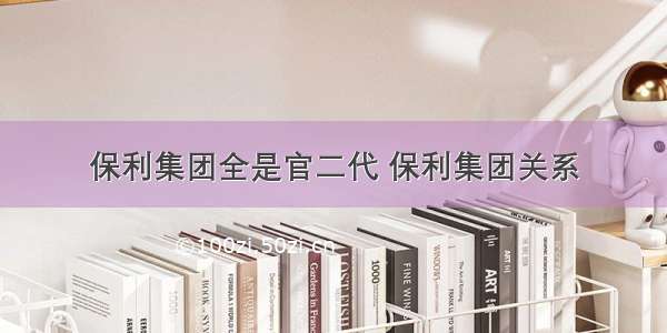 保利集团全是官二代 保利集团关系