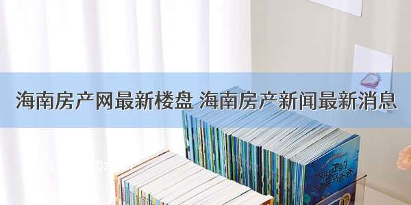 海南房产网最新楼盘 海南房产新闻最新消息