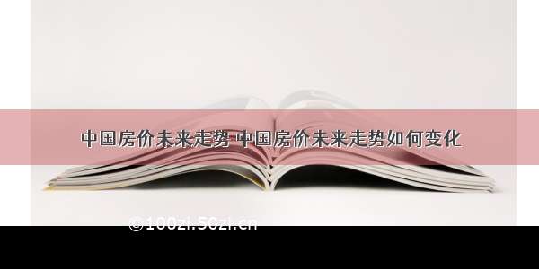 中国房价未来走势 中国房价未来走势如何变化