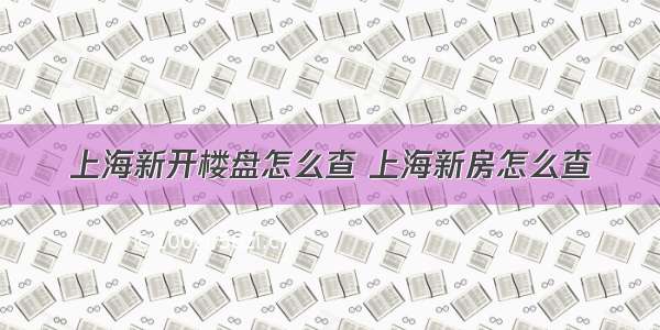 上海新开楼盘怎么查 上海新房怎么查