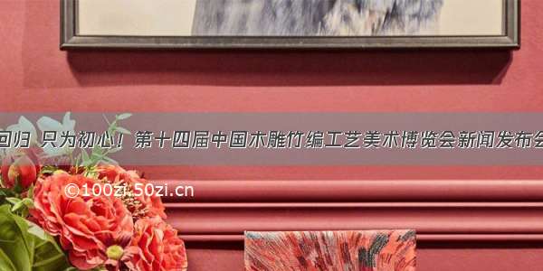 匠艺回归 只为初心！第十四届中国木雕竹编工艺美术博览会新闻发布会召开